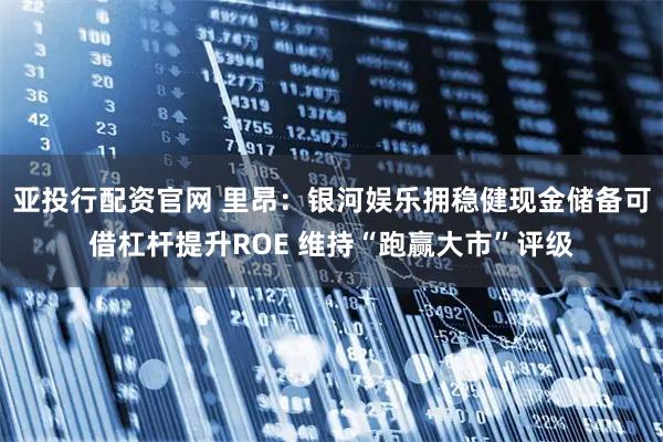 亚投行配资官网 里昂：银河娱乐拥稳健现金储备可借杠杆提升ROE 维持“跑赢大市”评级