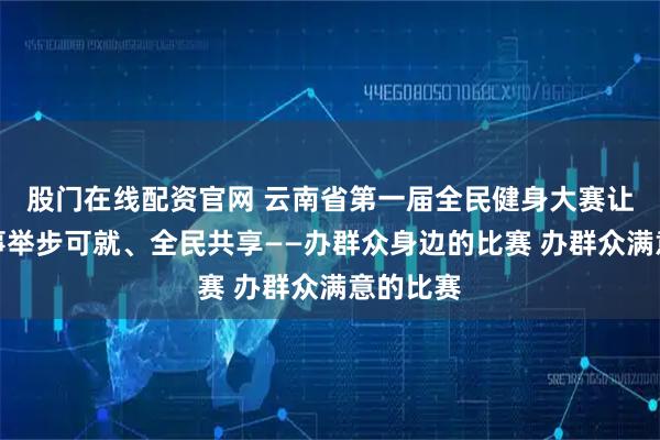 股门在线配资官网 云南省第一届全民健身大赛让群众赛事举步可就、全民共享——办群众身边的比赛 办群众满意的比赛