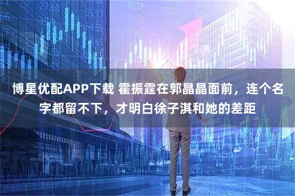 博星优配APP下载 霍振霆在郭晶晶面前，连个名字都留不下，才明白徐子淇和她的差距