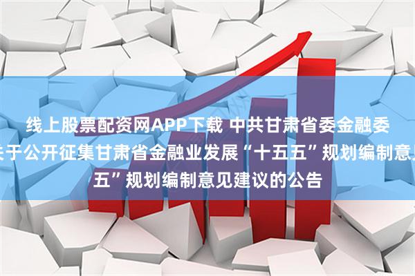线上股票配资网APP下载 中共甘肃省委金融委员会办公室关于公开征集甘肃省金融业发展“十五五”规划编制意见建议的公告