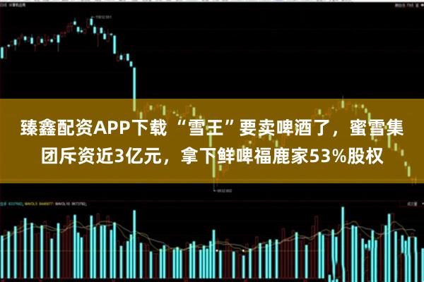 臻鑫配资APP下载 “雪王”要卖啤酒了，蜜雪集团斥资近3亿元，拿下鲜啤福鹿家53%股权