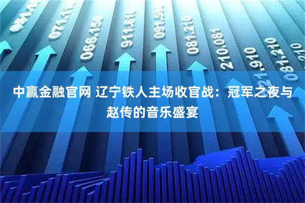 中赢金融官网 辽宁铁人主场收官战：冠军之夜与赵传的音乐盛宴