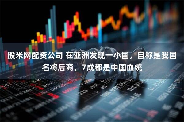 股米网配资公司 在亚洲发现一小国，自称是我国名将后裔，7成都是中国血统