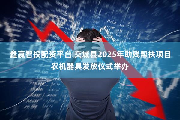 鑫赢智投配资平台 交城县2025年助残帮扶项目农机器具发放仪式举办