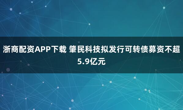 浙商配资APP下载 肇民科技拟发行可转债募资不超5.9亿元