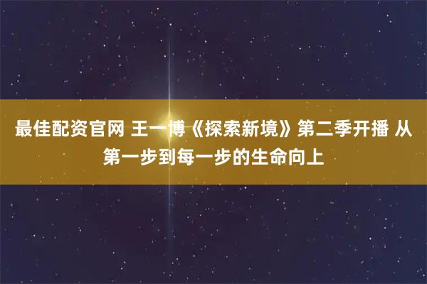 最佳配资官网 王一博《探索新境》第二季开播 从第一步到每一步的生命向上