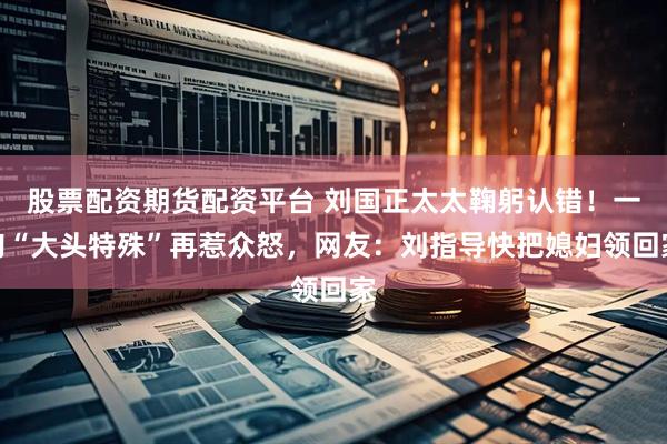 股票配资期货配资平台 刘国正太太鞠躬认错！一句“大头特殊”再惹众怒，网友：刘指导快把媳妇领回家