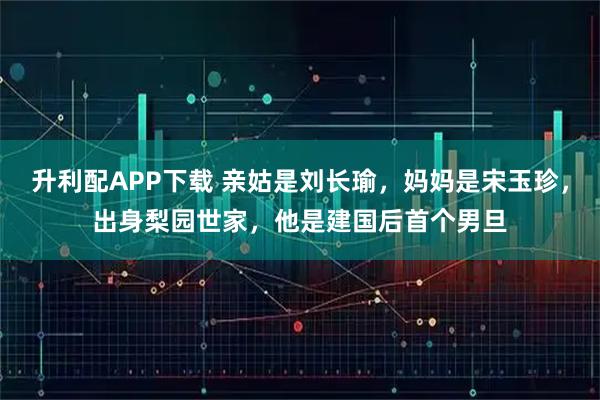 升利配APP下载 亲姑是刘长瑜，妈妈是宋玉珍，出身梨园世家，他是建国后首个男旦