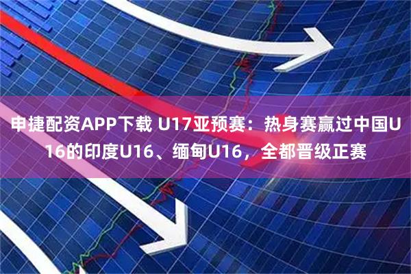 申捷配资APP下载 U17亚预赛:热身赛赢过中国U16的印度U16、缅甸U16,全都晋级正赛