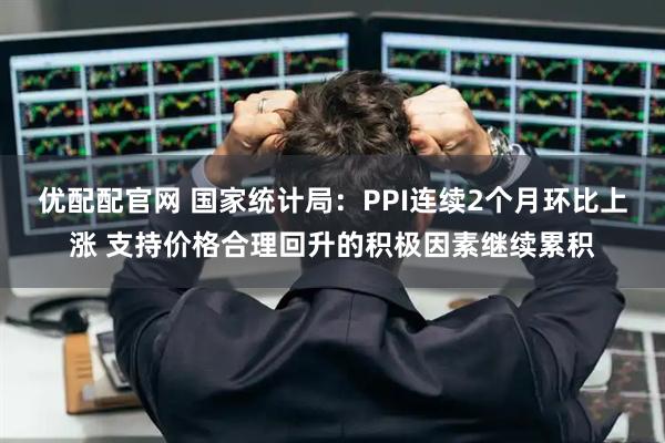 优配配官网 国家统计局：PPI连续2个月环比上涨 支持价格合理回升的积极因素继续累积