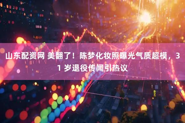 山东配资网 美翻了！陈梦化妆照曝光气质超模，31 岁退役传闻引热议