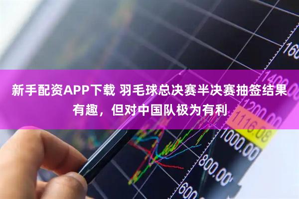 新手配资APP下载 羽毛球总决赛半决赛抽签结果有趣，但对中国队极为有利