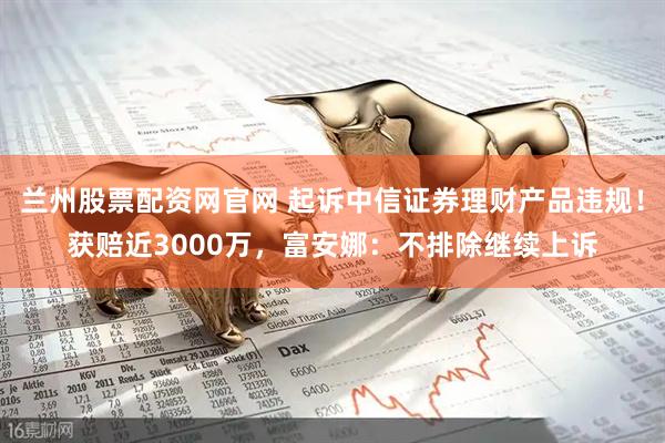 兰州股票配资网官网 起诉中信证券理财产品违规！获赔近3000万，富安娜：不排除继续上诉