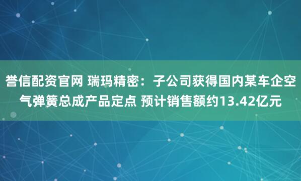 誉信配资官网 瑞玛精密：子公司获得国内某车企空气弹簧总成产品定点 预计销售额约13.42亿元