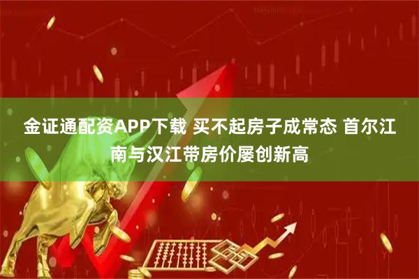 金证通配资APP下载 买不起房子成常态 首尔江南与汉江带房价屡创新高
