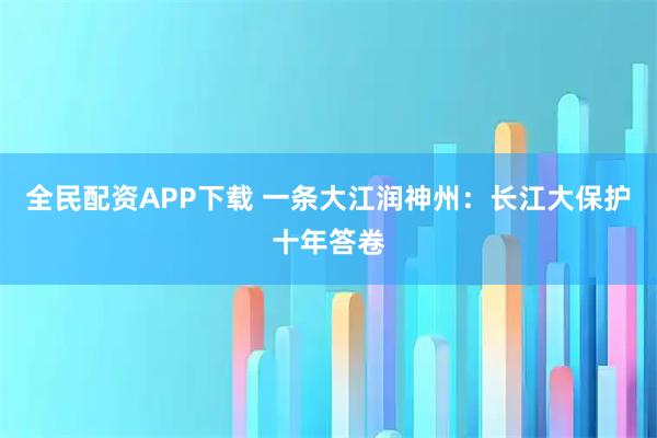 全民配资APP下载 一条大江润神州：长江大保护十年答卷