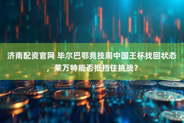 济南配资官网 毕尔巴鄂竞技周中国王杯找回状态，莱万特能否抵挡住挑战？
