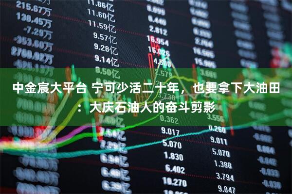 中金宸大平台 宁可少活二十年，也要拿下大油田：大庆石油人的奋斗剪影