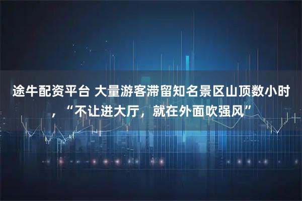 途牛配资平台 大量游客滞留知名景区山顶数小时，“不让进大厅，就在外面吹强风”