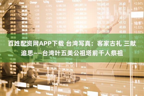 百姓配资网APP下载 台湾写真:客家古礼 三献追思——台湾叶五美公祖塔前千人祭祖