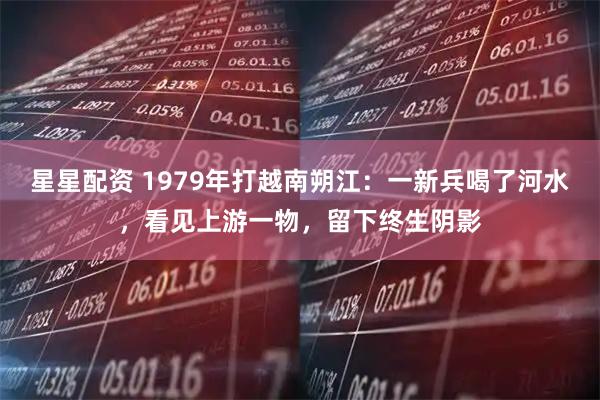 星星配资 1979年打越南朔江：一新兵喝了河水，看见上游一物，留下终生阴影