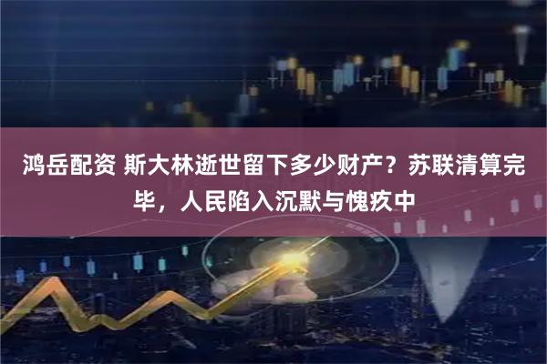 鸿岳配资 斯大林逝世留下多少财产?苏联清算完毕,人民陷入沉默与愧疚中