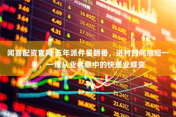 闻喜配资官网 五年派件量翻番，进村时间缩短一半，一线从业者眼中的快递业蝶变