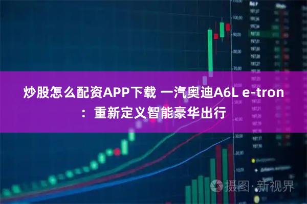 炒股怎么配资APP下载 一汽奥迪A6L e-tron：重新定义智能豪华出行
