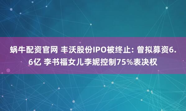 蜗牛配资官网 丰沃股份IPO被终止: 曾拟募资6.6亿 李书福女儿李妮控制75%表决权